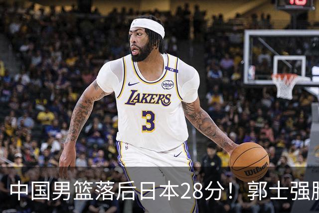 中国男篮落后日本28分！郭士强脸色铁青+低头无奈，陷入绝境